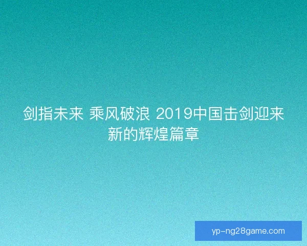 剑指未来 乘风破浪 2019中国击剑迎来新的辉煌篇章