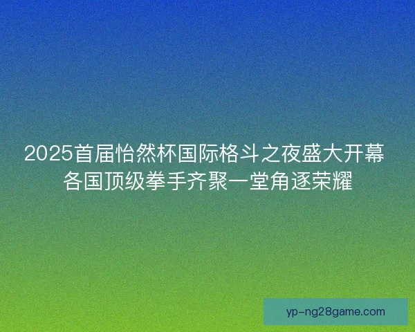 2025首届怡然杯国际格斗之夜盛大开幕 各国顶级拳手齐聚一堂角逐荣耀
